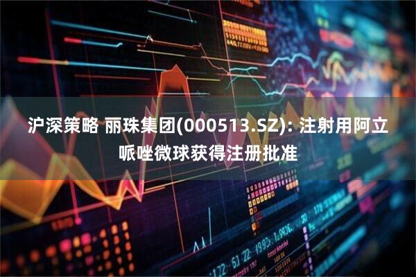 沪深策略 丽珠集团(000513.SZ): 注射用阿立哌唑微球获得注册批准
