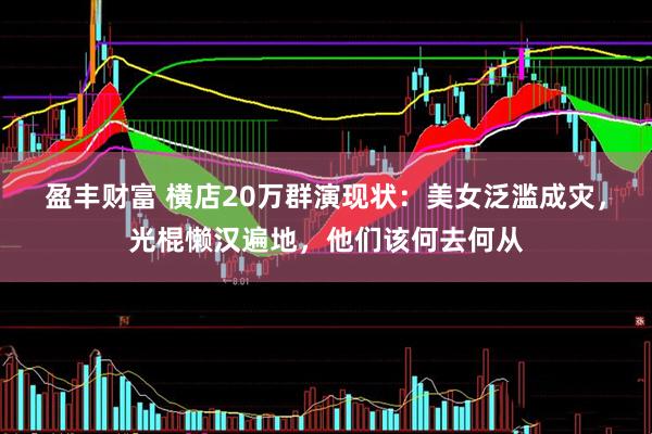 盈丰财富 横店20万群演现状：美女泛滥成灾，光棍懒汉遍地，他们该何去何从